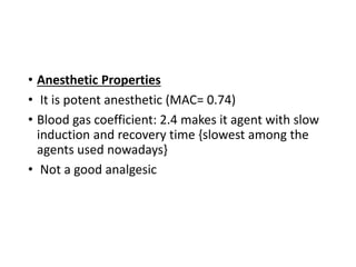 • Anesthetic Properties
• It is potent anesthetic (MAC= 0.74)
• Blood gas coefficient: 2.4 makes it agent with slow
induction and recovery time {slowest among the
agents used nowadays}
• Not a good analgesic
 
