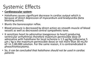 Systemic Effects
• Cardiovascular system:
• Halothane causes significant decrease in cardiac output which is
because of direct depression of myocardium and bradycardia (beta
blocking action).
• Blunts the baroreceptor reflex.
• Blood pressure is decreased by direct action on smooth muscle of blood
vessels as well as decreased central sympathetic tone.
• It sensitizes heart to adrenaline (exogenous to heart) producing
ventricular arrhythmias therefore maximum permissible dose of
adrenaline with halothane for local ischemia is 1.5 µg/kg (otherwise 5
µm / kg is the maximum permissible dose) or not more than 30 mL/hr
of I in 1,00,000 solution. For the same reason, it is contraindicated in
pheochromocytoma.
• So, it can be concluded that halothane should not be used in cardiac
patients
 