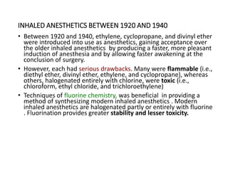 INHALED ANESTHETICS BETWEEN 1920 AND 1940
• Between 1920 and 1940, ethylene, cyclopropane, and divinyl ether
were introduced into use as anesthetics, gaining acceptance over
the older inhaled anesthetics by producing a faster, more pleasant
induction of anesthesia and by allowing faster awakening at the
conclusion of surgery.
• However, each had serious drawbacks. Many were flammable (i.e.,
diethyl ether, divinyl ether, ethylene, and cyclopropane), whereas
others, halogenated entirely with chlorine, were toxic (i.e.,
chloroform, ethyl chloride, and trichloroethylene)
• Techniques of fluorine chemistry, was beneficial in providing a
method of synthesizing modern inhaled anesthetics . Modern
inhaled anesthetics are halogenated partly or entirely with fluorine
. Fluorination provides greater stability and lesser toxicity.
 