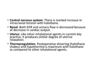 • Central nervous system: There is marked increase in
intracranial tension with halotbane.
• Renal: Both GFR and urinary flow is decreased because
of decrease in cardiac output.
• Uterus: Like other inhalational agents in current day
practice, it produces similar degree of uterine
relaxation.
• Thermoregulation: Postoperative shivering (halothane
shakes) and hypothermia is maximum with halothane
as compared to other inhalational agents.
 