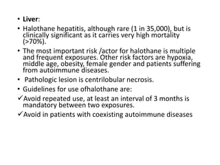 • Liver:
• Halothane hepatitis, although rare (1 in 35,000), but is
clinically significant as it carries very high mortality
(>70%).
• The most important risk /actor for halothane is multiple
and frequent exposures. Other risk factors are hypoxia,
middle age, obesity, female gender and patients suffering
from autoimmune diseases.
• Pathologic lesion is centrilobular necrosis.
• Guidelines for use ofhalothane are:
Avoid repeated use, at least an interval of 3 months is
mandatory between two exposures.
Avoid in patients with coexisting autoimmune diseases
 