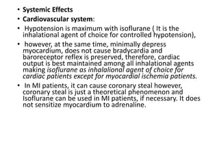 • Systemic Effects
• Cardiovascular system:
• Hypotension is maximum with isoflurane ( It is the
inhalational agent of choice for controlled hypotension),
• however, at the same time, minimally depress
myocardium, does not cause bradycardia and
baroreceptor reflex is preserved, therefore, cardiac
output is best maintained among all inhalational agents
making isoflurane as inhalalional agent of choice for
cardiac patients except for myocardial ischemia patients.
• In MI patients, it can cause coronary steal however,
coronary steal is just a theoretical phenomenon and
Isoflurane can be used in MI patients, if necessary. It does
not sensitize myocardium to adrenaline.
 