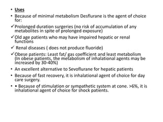 • Uses
• Because of minimal metabolism Desflurane is the agent of choice
for:
Prolonged duration surgeries (no risk of accumulation of any
metabolites in spite of prolonged exposure)
Old age patients who may have impaired hepatic or renal
functions
 Renal diseases ( does not produce fluoride)
Obese patients: Least fat/ gas coefficient and least metabolism
(In obese patients, the metabolism of inhalational agents may be
increased by 30-40%)
• An excellent alternative to Sevoflurane for hepatic patients
• Because of fast recovery, it is inhalational agent of choice for day
care surgery.
• • Because of stimulation or sympathetic system at cone. >6%, it is
inhalational agent of choice for shock patients.
 
