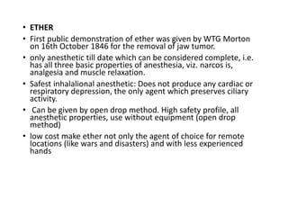 • ETHER
• First public demonstration of ether was given by WTG Morton
on 16th October 1846 for the removal of jaw tumor.
• only anesthetic till date which can be considered complete, i.e.
has all three basic properties of anesthesia, viz. narcos is,
analgesia and muscle relaxation.
• Safest inhalalional anesthetic: Does not produce any cardiac or
respiratory depression, the only agent which preserves ciliary
activity.
• Can be given by open drop method. High safety profile, all
anesthetic properties, use without equipment (open drop
method)
• low cost make ether not only the agent of choice for remote
locations (like wars and disasters) and with less experienced
hands
 
