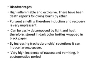 • Disadvantages
• High inflammable and explosive: There have been
death reports following burns by ether.
• Pungent smelling therefore induction and recovery
is very unpleasant.
• Can be easily decomposed by light and heat,
therefore, stored in dark color bottles wrapped in
black paper.
• By increasing tracheobronchial secretions it can
induce laryngospasm.
• Very high incidence of nausea and vomiting, in
postoperative period
 