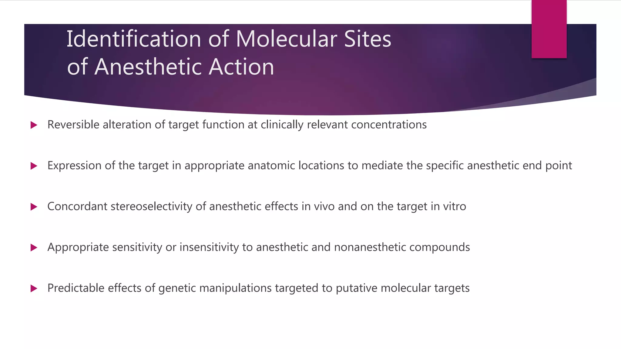 Identification of Molecular Sites
of Anesthetic Action
 Reversible alteration of target function at clinically relevant concentrations
 Expression of the target in appropriate anatomic locations to mediate the specific anesthetic end point
 Concordant stereoselectivity of anesthetic effects in vivo and on the target in vitro
 Appropriate sensitivity or insensitivity to anesthetic and nonanesthetic compounds
 Predictable effects of genetic manipulations targeted to putative molecular targets
 