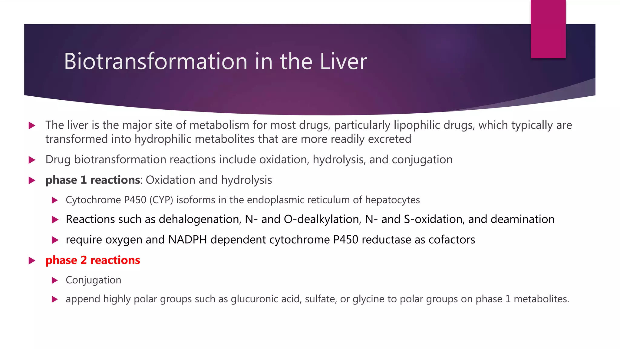 Biotransformation in the Liver
 The liver is the major site of metabolism for most drugs, particularly lipophilic drugs, which typically are
transformed into hydrophilic metabolites that are more readily excreted
 Drug biotransformation reactions include oxidation, hydrolysis, and conjugation
 phase 1 reactions: Oxidation and hydrolysis
 Cytochrome P450 (CYP) isoforms in the endoplasmic reticulum of hepatocytes
 Reactions such as dehalogenation, N- and O-dealkylation, N- and S-oxidation, and deamination
 require oxygen and NADPH dependent cytochrome P450 reductase as cofactors
 phase 2 reactions
 Conjugation
 append highly polar groups such as glucuronic acid, sulfate, or glycine to polar groups on phase 1 metabolites.
 