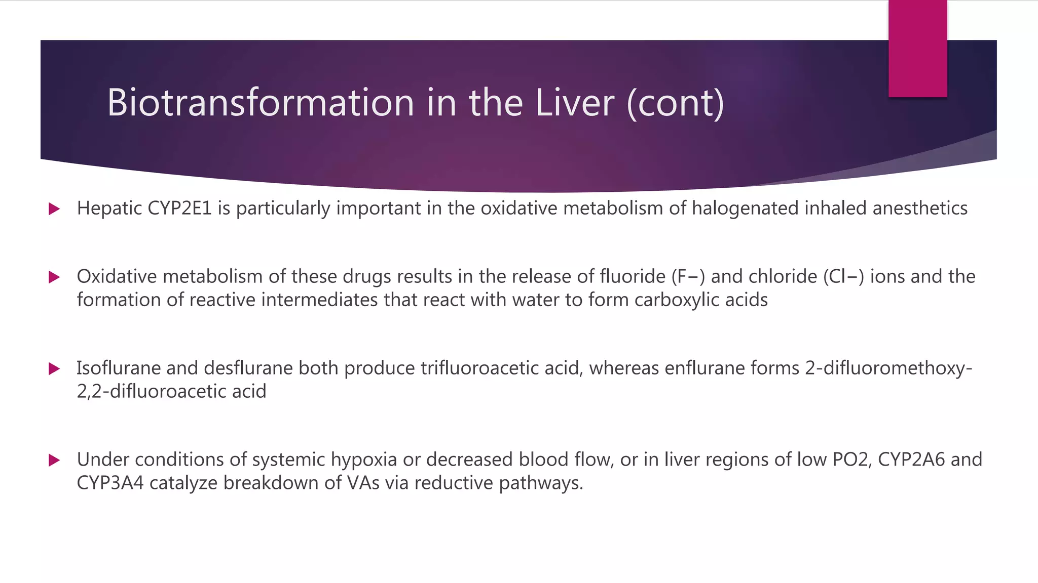 Biotransformation in the Liver (cont)
 Hepatic CYP2E1 is particularly important in the oxidative metabolism of halogenated inhaled anesthetics
 Oxidative metabolism of these drugs results in the release of fluoride (F−) and chloride (Cl−) ions and the
formation of reactive intermediates that react with water to form carboxylic acids
 Isoflurane and desflurane both produce trifluoroacetic acid, whereas enflurane forms 2-difluoromethoxy-
2,2-difluoroacetic acid
 Under conditions of systemic hypoxia or decreased blood flow, or in liver regions of low PO2, CYP2A6 and
CYP3A4 catalyze breakdown of VAs via reductive pathways.
 