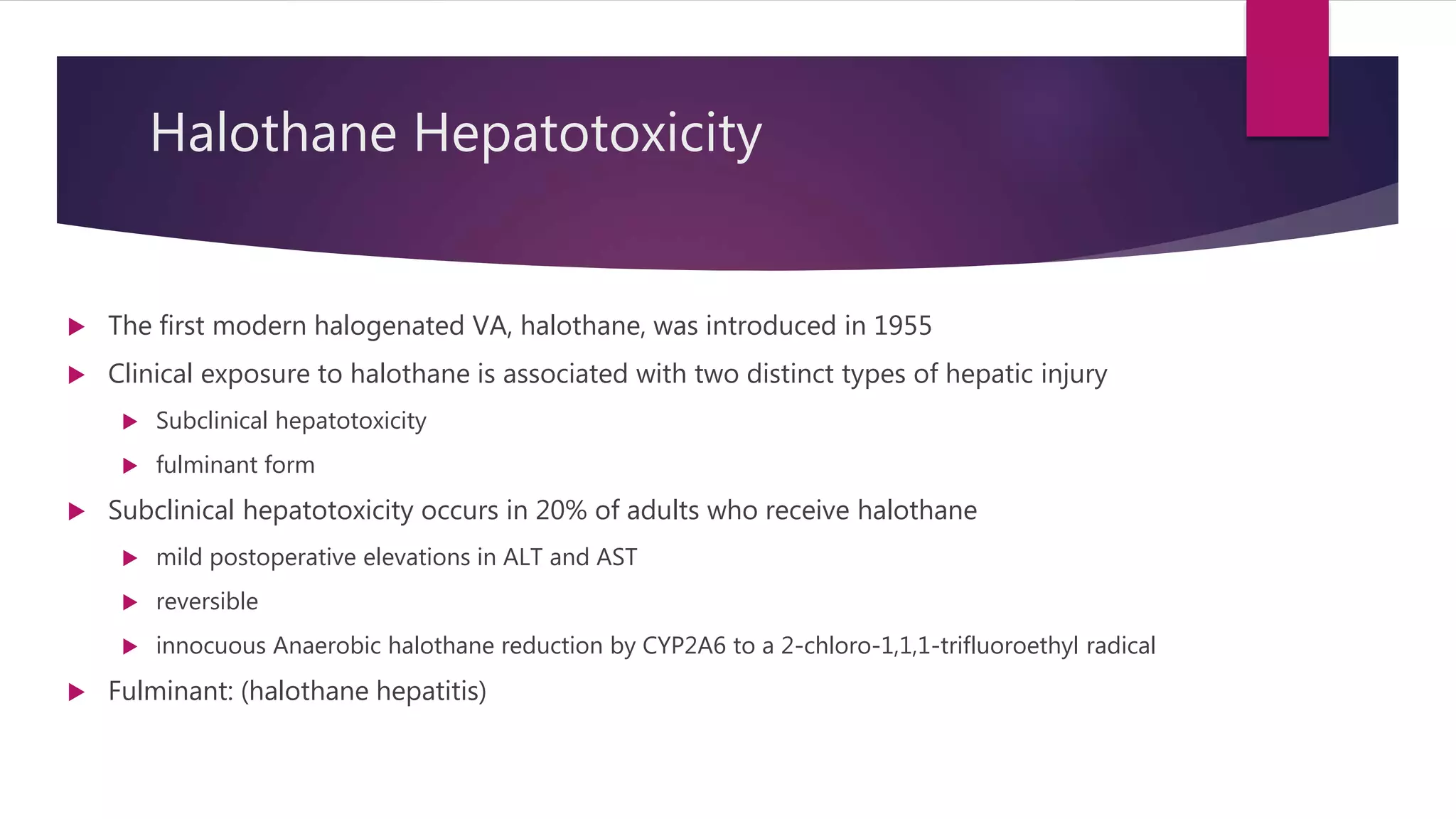 Halothane Hepatotoxicity
 The first modern halogenated VA, halothane, was introduced in 1955
 Clinical exposure to halothane is associated with two distinct types of hepatic injury
 Subclinical hepatotoxicity
 fulminant form
 Subclinical hepatotoxicity occurs in 20% of adults who receive halothane
 mild postoperative elevations in ALT and AST
 reversible
 innocuous Anaerobic halothane reduction by CYP2A6 to a 2-chloro-1,1,1-trifluoroethyl radical
 Fulminant: (halothane hepatitis)
 