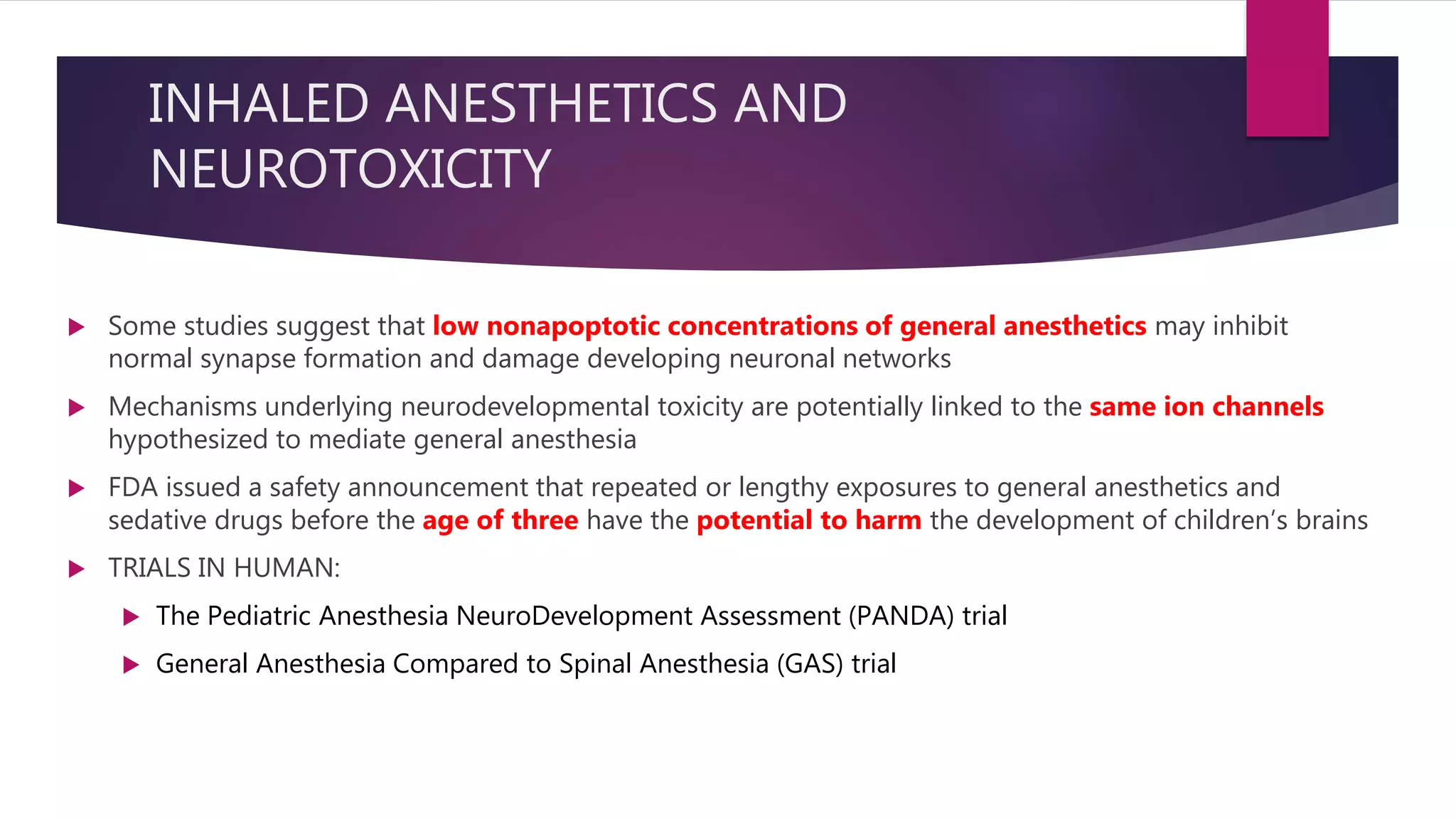 INHALED ANESTHETICS AND
NEUROTOXICITY
 Some studies suggest that low nonapoptotic concentrations of general anesthetics may inhibit
normal synapse formation and damage developing neuronal networks
 Mechanisms underlying neurodevelopmental toxicity are potentially linked to the same ion channels
hypothesized to mediate general anesthesia
 FDA issued a safety announcement that repeated or lengthy exposures to general anesthetics and
sedative drugs before the age of three have the potential to harm the development of children’s brains
 TRIALS IN HUMAN:
 The Pediatric Anesthesia NeuroDevelopment Assessment (PANDA) trial
 General Anesthesia Compared to Spinal Anesthesia (GAS) trial
 