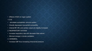 • Effects of N2O on organ system
1.CVS
• stimulates sympathetic nervous system
• Directly depresses myocardial contractility
• Arterial BP, HR, and cardiac output are slightly increased
2. RESPIRATORY SYSTEM
• Increase respiratory rate with decrease tidal volume
• Minimal change in minute ventilation
3. CEREBRAL
• Increase CBF thus increasing intracranial pressure
 