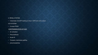 4. RENAL SYSTEM.
• It decrease renal BF leading to drop in GFR and urine output
5.GI SYSTEM
• It cause PONV
CONTRAINDICATIOS OF N2O
• Air embolism
• Pneumothorax
• Acute IO
• Tympanic membrane grafting
• pneumocephalus
 