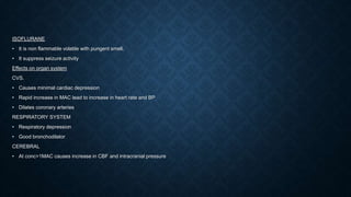 ISOFLURANE
• It is non flammable volatile with pungent smell.
• It suppress seizure activity
Effects on organ system
CVS.
• Causes minimal cardiac depression
• Rapid increase in MAC lead to increase in heart rate and BP
• Dilates coronary arteries
RESPIRATORY SYSTEM
• Respiratory depression
• Good bronchodilator
CEREBRAL
• At conc>1MAC causes increase in CBF and intracranial pressure
 