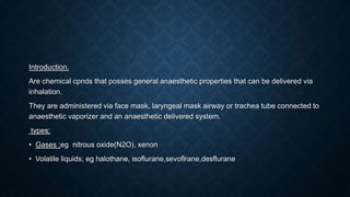 Introduction.
Are chemical cpnds that posses general anaesthetic properties that can be delivered via
inhalation.
They are administered via face mask, laryngeal mask airway or trachea tube connected to
anaesthetic vaporizer and an anaesthetic delivered system.
types;
• Gases ;eg nitrous oxide(N2O), xenon
• Volatile liquids; eg halothane, isoflurane,sevoflrane,desflurane
 
