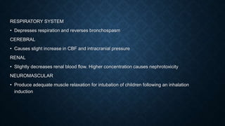 RESPIRATORY SYSTEM
• Depresses respiration and reverses bronchospasm
CEREBRAL
• Causes slight increase in CBF and intracranial pressure
RENAL
• Slightly decreases renal blood flow. Higher concentration causes nephrotoxicity
NEUROMASCULAR
• Produce adequate muscle relaxation for intubation of children following an inhalation
induction
 