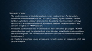 Mechanism of action
• The exact mechanism for inhaled anaesthesia remain mostly unknown. Fundamentally,
inhalational anaesthesia work wthin the CNS by augumenting signals to chloride channels
(GABA receptors) and potassium channels while depresssing neurotransmission pathways
including ACH receptors both muscarinic and nicotinic receptors, glutamate receptors and
serotonin receptors and NMDA receptors.
• Inhalational agents are delivered by vaporizers and mixed with carrier gas (oxygen + N2O or
oxygen alone then reach the patient’s alveoli where it is taken up by blood and reaches different
tissues including brain. The concentaration in the brain is the one which determine the effect of
inhalation agent.
• All inhalational anaesthesia provide amnesia, and immobility, except for nitrous oxide which also
provide analgesia.
 