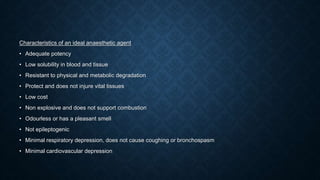 Characteristics of an ideal anaesthetic agent
• Adequate potency
• Low solubility in blood and tissue
• Resistant to physical and metabolic degradation
• Protect and does not injure vital tissues
• Low cost
• Non explosive and does not support combustion
• Odourless or has a pleasant smell
• Not epileptogenic
• Minimal respiratory depression, does not cause coughing or bronchospasm
• Minimal cardiovascular depression
 