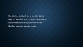 • Has a boiling point well above room temperature
• Does not react with other compound eg soda lime
• Is excreted completely by respiratory system
• No effect on uterine smooth muscles
 