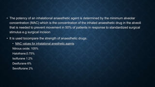 • The potency of an inhalational anaesthetic agent is determined by the minimum alveolar
concentration (MAC) which is the concentration of the inhaled anaesthetic drug in the alveoli
that is needed to prevent movement in 50% of patients in response to standardized surgical
stimulus e.g surgical incision
• It is used tocompare the strength of anaesthetic drugs.
• MAC values for inhalational anesthetic agents
Nitrous oxide; 105%
Halothane;0.75%
Isoflurane 1.2%
Desflurane 6%
Sevoflurane 2%
 