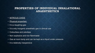 PROPERTIES OF INDIVIDUAL INHALATIONAL
ANAESTHETICS
• NITROUS OXIDE
• Physical properties;
• It is a laughing gas
• It is only inorganic anesthetic gas in clinical use
• Colourless and odorless
• Non explosive and non flammable
• Gas at room temp and can be kept as a liquid under pressure
• It is relatively inexpensive
 