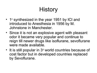 History
• 1st
synthesized in the year 1951 by ICI and
introduced to Anesthesia in 1956 by M.
Johnstone in Manchester.
• Since it is not an explosive agent with pleasant
odor it became very popular and continue to
reign till newer drugs like isoflurane, sevoflurane
were made available.
• It is still popular in 3rd
world countries because of
cost factor but in developed countries replaced
by Sevoflurane.
 