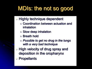 MDIs: the not so good
 Highly technique dependent
 Coordination between actuation and
inhalation
 Slow deep inhalation
 Breath hold
 Possible to get no drug in the lungs
with a very bad technique
 High velocity of drug spray and
deposition in the oropharynx
 Propellants
 