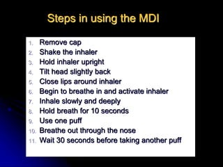 Steps in using the MDI
1. Remove cap
2. Shake the inhaler
3. Hold inhaler upright
4. Tilt head slightly back
5. Close lips around inhaler
6. Begin to breathe in and activate inhaler
7. Inhale slowly and deeply
8. Hold breath for 10 seconds
9. Use one puff
10. Breathe out through the nose
11. Wait 30 seconds before taking another puff
 