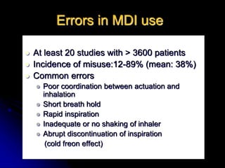 Errors in MDI use
 At least 20 studies with > 3600 patients
 Incidence of misuse:12-89% (mean: 38%)
 Common errors
 Poor coordination between actuation and
inhalation
 Short breath hold
 Rapid inspiration
 Inadequate or no shaking of inhaler
 Abrupt discontinuation of inspiration
(cold freon effect)
 