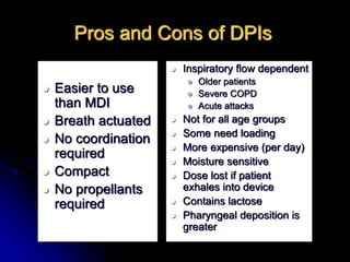 Pros and Cons of DPIs
 Easier to use
than MDI
 Breath actuated
 No coordination
required
 Compact
 No propellants
required
 Inspiratory flow dependent
 Older patients
 Severe COPD
 Acute attacks
 Not for all age groups
 Some need loading
 More expensive (per day)
 Moisture sensitive
 Dose lost if patient
exhales into device
 Contains lactose
 Pharyngeal deposition is
greater
 