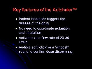 Key features of the Autohaler™
 Patient inhalation triggers the
release of the drug
 No need to coordinate actuation
and inhalation
 Activated at a flow rate of 20-30
L/min
 Audible soft ‘click’ or a ‘whoosh’
sound to confirm dose dispensing
 