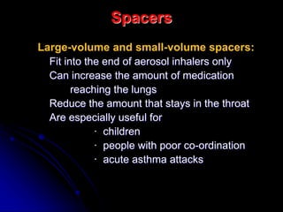 Spacers
Large-volume and small-volume spacers:
Fit into the end of aerosol inhalers only
Can increase the amount of medication
reaching the lungs
Reduce the amount that stays in the throat
Are especially useful for
· children
· people with poor co-ordination
· acute asthma attacks
 