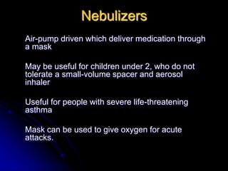 Nebulizers
Air-pump driven which deliver medication through
a mask
May be useful for children under 2, who do not
tolerate a small-volume spacer and aerosol
inhaler
Useful for people with severe life-threatening
asthma
Mask can be used to give oxygen for acute
attacks.
 