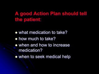 A good Action Plan should tell
the patient:
 what medication to take?
 how much to take?
 when and how to increase
medication?
 when to seek medical help
 