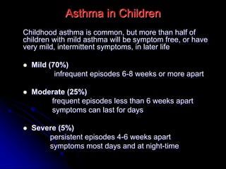 Asthma in Children
Childhood asthma is common, but more than half of
children with mild asthma will be symptom free, or have
very mild, intermittent symptoms, in later life
 Mild (70%)
infrequent episodes 6-8 weeks or more apart
 Moderate (25%)
frequent episodes less than 6 weeks apart
symptoms can last for days
 Severe (5%)
persistent episodes 4-6 weeks apart
symptoms most days and at night-time
 