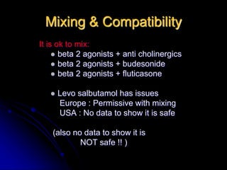 Mixing & Compatibility
It is ok to mix:
 beta 2 agonists + anti cholinergics
 beta 2 agonists + budesonide
 beta 2 agonists + fluticasone
 Levo salbutamol has issues
Europe : Permissive with mixing
USA : No data to show it is safe
(also no data to show it is
NOT safe !! )
 