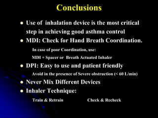 Conclusions
 Use of inhalation device is the most critical
step in achieving good asthma control
 MDI: Check for Hand Breath Coordination.
In case of poor Coordination, use:
MDI + Spacer or Breath Actuated Inhaler
 DPI: Easy to use and patient friendly
Avoid in the presence of Severe obstruction (< 60 L/min)
 Never Mix Different Devices
 Inhaler Technique:
Train & Retrain Check & Recheck
 