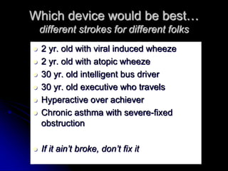 Which device would be best…
different strokes for different folks
 2 yr. old with viral induced wheeze
 2 yr. old with atopic wheeze
 30 yr. old intelligent bus driver
 30 yr. old executive who travels
 Hyperactive over achiever
 Chronic asthma with severe-fixed
obstruction
 If it ain’t broke, don’t fix it
 