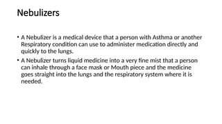 Nebulizers
• A Nebulizer is a medical device that a person with Asthma or another
Respiratory condition can use to administer medication directly and
quickly to the lungs.
• A Nebulizer turns liquid medicine into a very fine mist that a person
can inhale through a face mask or Mouth piece and the medicine
goes straight into the lungs and the respiratory system where it is
needed.
 