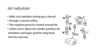 Jet nebulizer
• With a jet nebulizer driving gas is forced
• through a narrow orifice.
• The negative pressure created around the
• orifice and it allows the smaller particles for
inhalation and larger particles drop back
into the reservoir
 