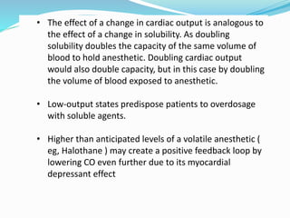 • The effect of a change in cardiac output is analogous to
the effect of a change in solubility. As doubling
solubility doubles the capacity of the same volume of
blood to hold anesthetic. Doubling cardiac output
would also double capacity, but in this case by doubling
the volume of blood exposed to anesthetic.
• Low-output states predispose patients to overdosage
with soluble agents.
• Higher than anticipated levels of a volatile anesthetic (
eg, Halothane ) may create a positive feedback loop by
lowering CO even further due to its myocardial
depressant effect
 