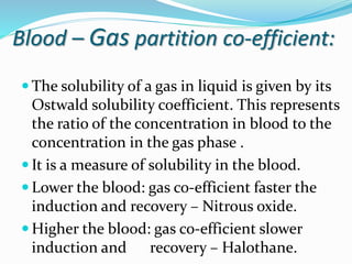 Blood – Gas partition co-efficient:
 The solubility of a gas in liquid is given by its
Ostwald solubility coefficient. This represents
the ratio of the concentration in blood to the
concentration in the gas phase .
 It is a measure of solubility in the blood.
 Lower the blood: gas co-efficient faster the
induction and recovery – Nitrous oxide.
 Higher the blood: gas co-efficient slower
induction and recovery – Halothane.
 