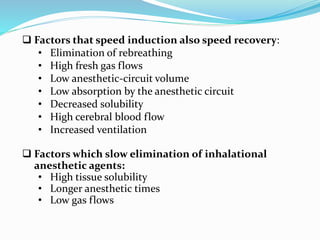  Factors that speed induction also speed recovery:
• Elimination of rebreathing
• High fresh gas flows
• Low anesthetic-circuit volume
• Low absorption by the anesthetic circuit
• Decreased solubility
• High cerebral blood flow
• Increased ventilation
 Factors which slow elimination of inhalational
anesthetic agents:
• High tissue solubility
• Longer anesthetic times
• Low gas flows
 