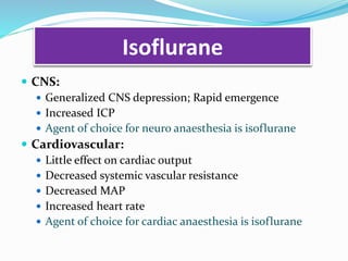 Isoflurane
 CNS:
 Generalized CNS depression; Rapid emergence
 Increased ICP
 Agent of choice for neuro anaesthesia is isoflurane
 Cardiovascular:
 Little effect on cardiac output
 Decreased systemic vascular resistance
 Decreased MAP
 Increased heart rate
 Agent of choice for cardiac anaesthesia is isoflurane
 