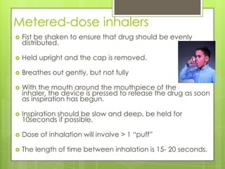 Metered-dose inhalers
   Fist be shaken to ensure that drug should be evenly
    distributed.

   Held upright and the cap is removed.

   Breathes out gently, but not fully

   With the mouth around the mouthpiece of the
    inhaler, the device is pressed to release the drug as soon
    as inspiration has begun.

   Inspiration should be slow and deep, be held for
    10seconds if possible.

   Dose of inhalation will involve > 1 “puff”

   The length of time between inhalation is 15- 20 seconds.
 