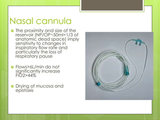 Nasal cannula
   The proximity and size of the
    reservoir (NP/OP~50ml=1/3 of
    anatomic dead space) imply
    sensitivity to changes in
    inspiratory flow rate and
    particularly the loss of
    respiratory pause

   Flows>6L/min do not
    significantly increase
    FiO2>44%

   Drying of mucosa and
    epistaxis
 