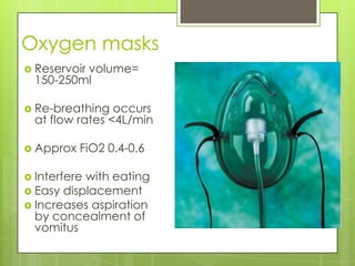 Oxygen masks
 Reservoir
          volume=
  150-250ml

 Re-breathing   occurs
  at flow rates <4L/min

 Approx   FiO2 0.4-0.6

 Interferewith eating
 Easy displacement
 Increases aspiration
  by concealment of
  vomitus
 