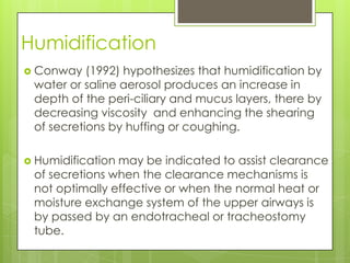 Humidification
 Conway   (1992) hypothesizes that humidification by
 water or saline aerosol produces an increase in
 depth of the peri-ciliary and mucus layers, there by
 decreasing viscosity and enhancing the shearing
 of secretions by huffing or coughing.

 Humidificationmay be indicated to assist clearance
 of secretions when the clearance mechanisms is
 not optimally effective or when the normal heat or
 moisture exchange system of the upper airways is
 by passed by an endotracheal or tracheostomy
 tube.
 