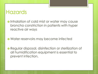 Hazards
 Inhalationof cold mist or water may cause
 broncho constriction in patients with hyper
 reactive air ways

 Water   reservoirs may become infected

 Regulardisposal, disinfection or sterilization of
 all humidification equipment is essential to
 prevent infection.
 