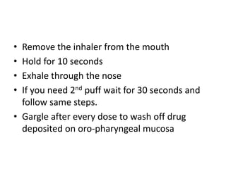 • Remove the inhaler from the mouth
• Hold for 10 seconds
• Exhale through the nose
• If you need 2nd puff wait for 30 seconds and
follow same steps.
• Gargle after every dose to wash off drug
deposited on oro-pharyngeal mucosa
 