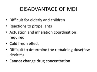 DISADVANTAGE OF MDI
• Difficult for elderly and children
• Reactions to propellants
• Actuation and inhalation coordination
required
• Cold freon effect
• Difficult to determine the remaining dose(few
devices)
• Cannot change drug concentration
 